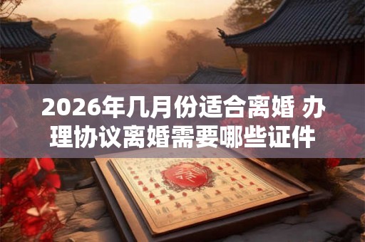 2026年几月份适合离婚 办理协议离婚需要哪些证件