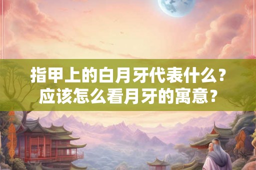 指甲上的白月牙代表什么？应该怎么看月牙的寓意？