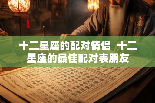 十二星座的配对情侣  十二星座的最佳配对表朋友