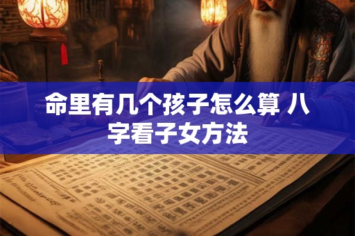 命里有几个孩子怎么算 八字看子女方法