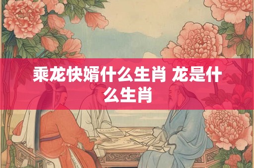 乘龙快婿什么生肖 龙是什么生肖