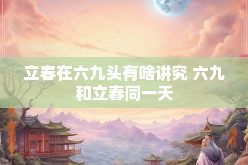 立春在六九头有啥讲究 六九和立春同一天 立春在六九头有啥讲究 六九和立春同一天