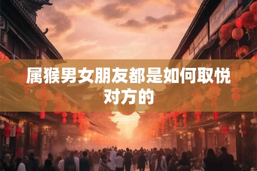属猴男女朋友都是如何取悦对方的 属猴男女朋友都是如何取悦对方的