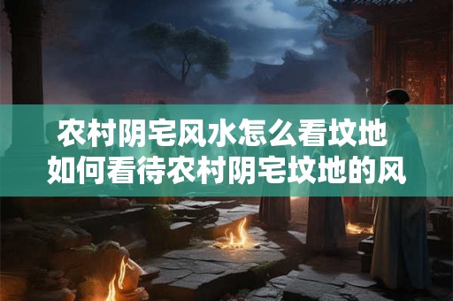 农村阴宅风水怎么看坟地 如何看待农村阴宅坟地的风水 农村阴宅风水怎么看坟地 如何看待农村阴宅坟地的风水