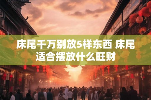 床尾千万别放5样东西 床尾适合摆放什么旺财