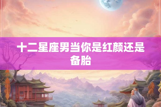 十二星座男当你是红颜还是备胎 十二星座男当你是红颜还是备胎