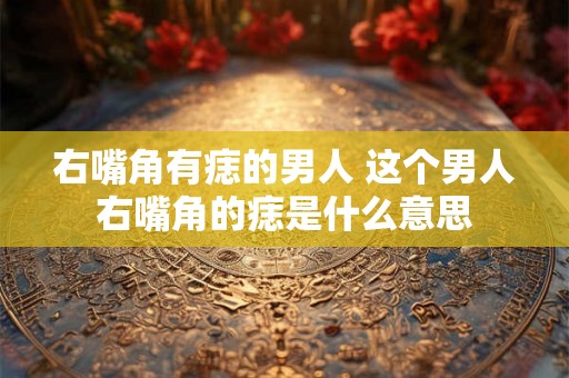 右嘴角有痣的男人 这个男人右嘴角的痣是什么意思