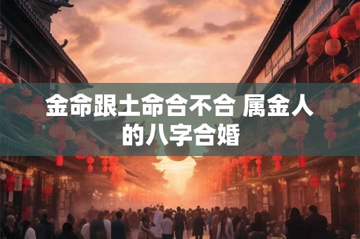 金命跟土命合不合 属金人的八字合婚 金命跟土命合不合 属金人的八字合婚