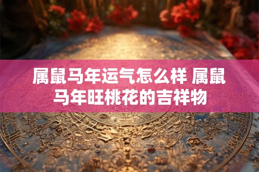 属鼠马年运气怎么样 属鼠马年旺桃花的吉祥物 属鼠马年运气怎么样 属鼠马年旺桃花的吉祥物