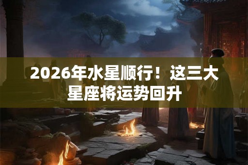 2026年水星顺行！这三大星座将运势回升