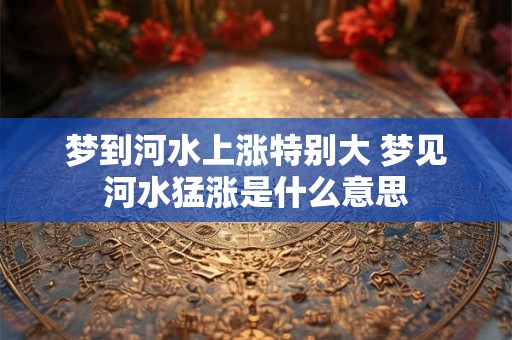 梦到河水上涨特别大 梦见河水猛涨是什么意思
