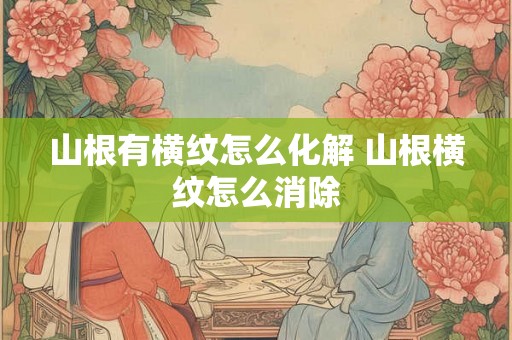 山根有横纹怎么化解 山根横纹怎么消除