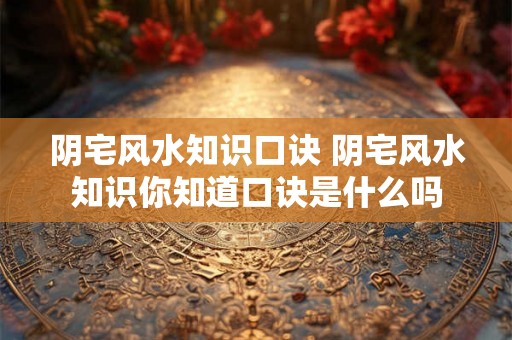 阴宅风水知识口诀 阴宅风水知识你知道口诀是什么吗 阴宅风水知识口诀 阴宅风水知识你知道口诀是什么吗