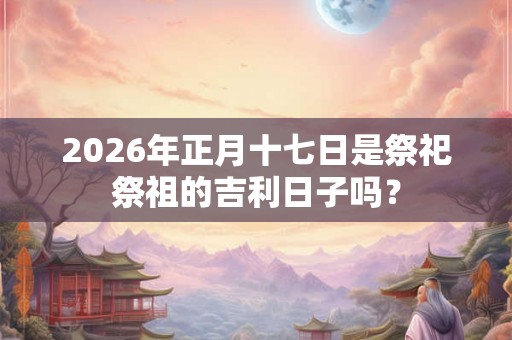 2026年正月十七日是祭祀祭祖的吉利日子吗？