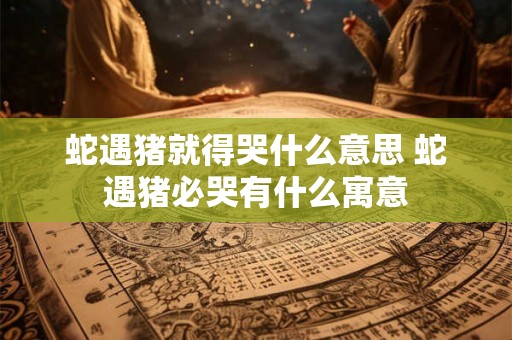 蛇遇猪就得哭什么意思 蛇遇猪必哭有什么寓意