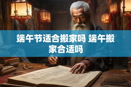 端午节适合搬家吗 端午搬家合适吗 端午节适合搬家吗 端午搬家合适吗