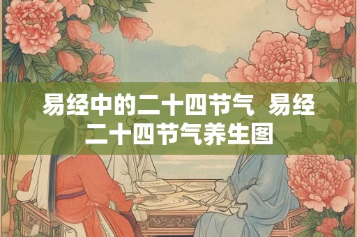 易经中的二十四节气 易经二十四节气养生图 易经中的二十四节气 易经二十四节气养生图