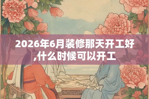 2026年6月装修那天开工好,什么时候可以开工