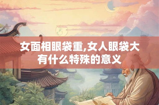 女面相眼袋重,女人眼袋大有什么特殊的意义