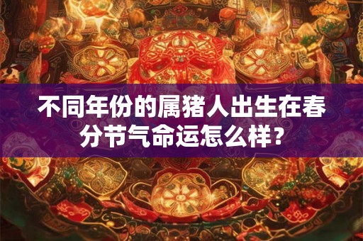 不同年份的属猪人出生在春分节气命运怎么样? 不同年份的属猪人出生在春分节气命运怎么样?
