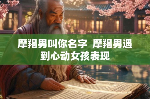 摩羯男叫你名字  摩羯男遇到心动女孩表现