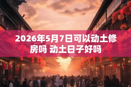 2026年5月7日可以动土修房吗 动土日子好吗
