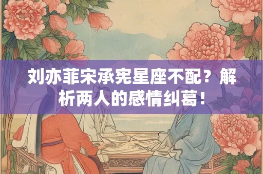 刘亦菲宋承宪星座不配？解析两人的感情纠葛！
