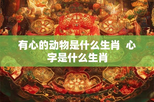 有心的动物是什么生肖 心字是什么生肖 有心的动物是什么生肖 心字是什么生肖