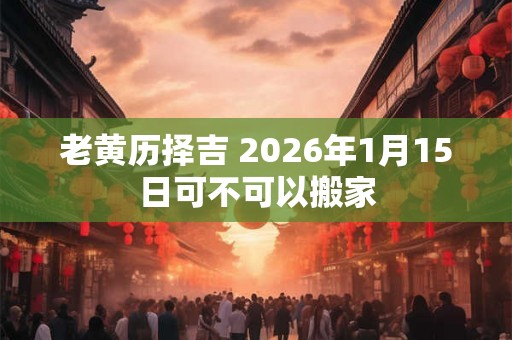老黄历择吉 2026年1月15日可不可以搬家 老黄历择吉 2026年1月15日可不可以搬家