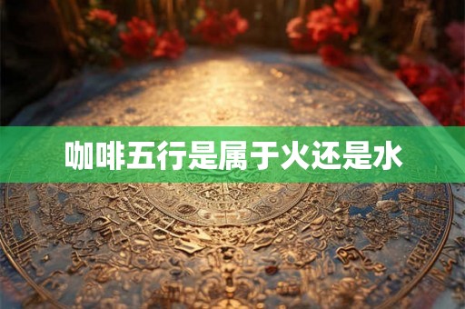 咖啡五行是属于火还是水 咖啡五行是属于火还是水