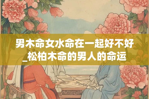 男木命女水命在一起好不好_松柏木命的男人的命运