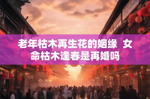 老年枯木再生花的姻缘  女命枯木逢春是再婚吗