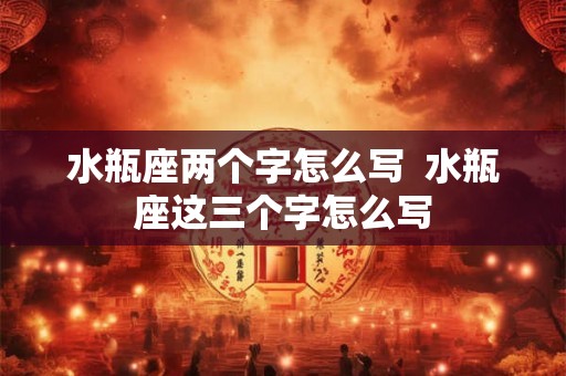 水瓶座两个字怎么写 水瓶座这三个字怎么写 水瓶座两个字怎么写 水瓶座这三个字怎么写