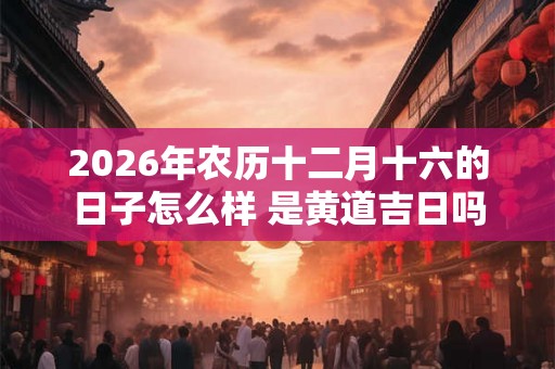 2026年农历十二月十六的日子怎么样 是黄道吉日吗