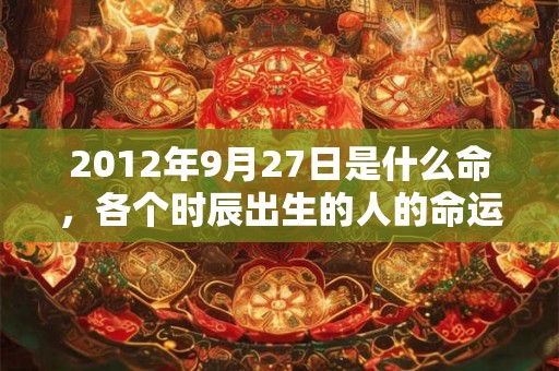2012年9月27日是什么命，各个时辰出生的人的命运