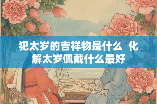 犯太岁的吉祥物是什么  化解太岁佩戴什么最好