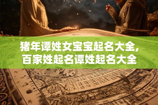 猪年谭姓女宝宝起名大全,百家姓起名谭姓起名大全 猪年谭姓女宝宝起名大全,百家姓起名谭姓起名大全