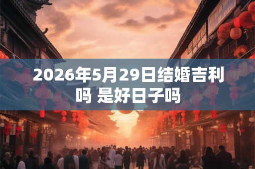 2026年5月29日结婚吉利吗 是好日子吗 2026年5月29日结婚吉利吗 是好日子吗