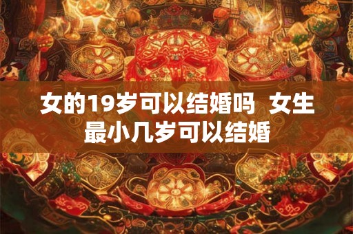 女的19岁可以结婚吗 女生最小几岁可以结婚 女的19岁可以结婚吗 女生最小几岁可以结婚
