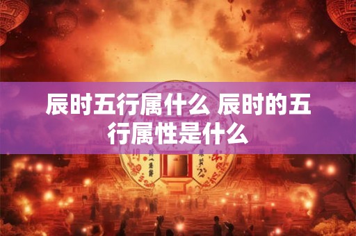 辰时五行属什么 辰时的五行属性是什么
