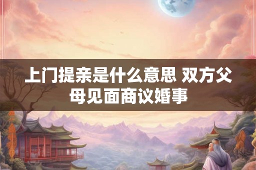 上门提亲是什么意思 双方父母见面商议婚事
