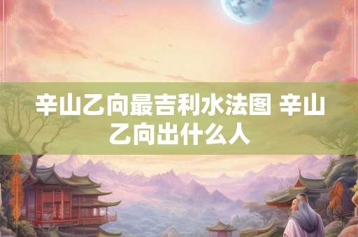 辛山乙向最吉利水法图 辛山乙向出什么人