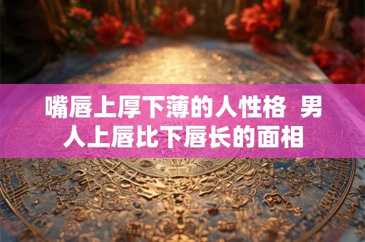 嘴唇上厚下薄的人性格  男人上唇比下唇长的面相