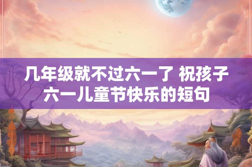 几年级就不过六一了 祝孩子六一儿童节快乐的短句