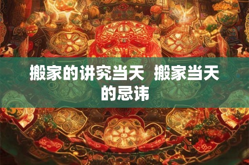 搬家的讲究当天  搬家当天的忌讳