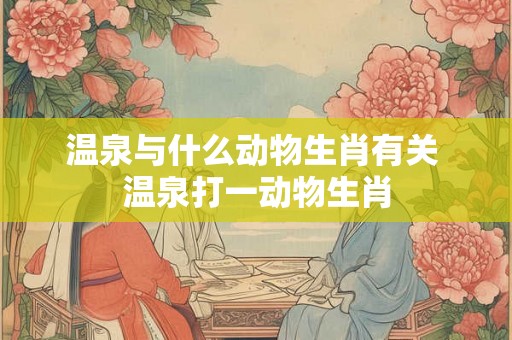 温泉与什么动物生肖有关 温泉打一动物生肖 温泉与什么动物生肖有关 温泉打一动物生肖