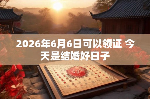 2026年6月6日可以领证 今天是结婚好日子