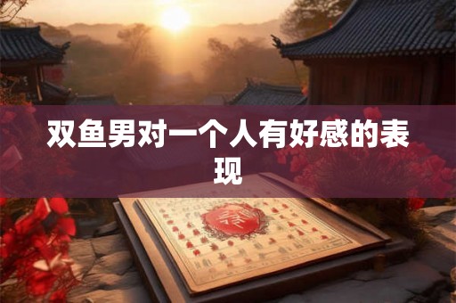 双鱼男对一个人有好感的表现 双鱼男对一个人有好感的表现