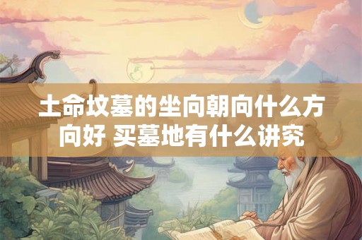 土命坟墓的坐向朝向什么方向好 买墓地有什么讲究