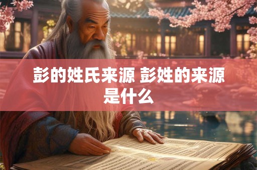 彭的姓氏来源 彭姓的来源是什么 彭的姓氏来源 彭姓的来源是什么